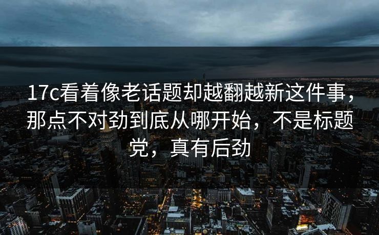 17c看着像老话题却越翻越新这件事，那点不对劲到底从哪开始，不是标题党，真有后劲