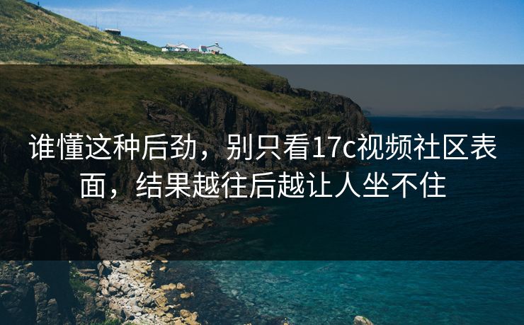 谁懂这种后劲，别只看17c视频社区表面，结果越往后越让人坐不住