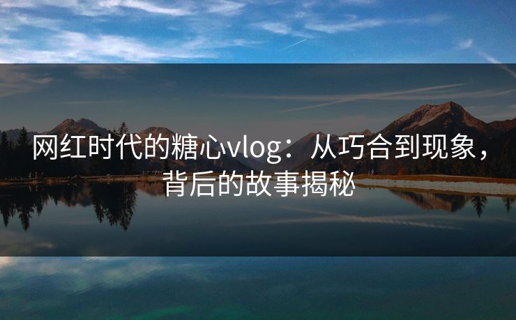 网红时代的糖心vlog：从巧合到现象，背后的故事揭秘