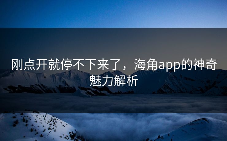 刚点开就停不下来了，海角app的神奇魅力解析
