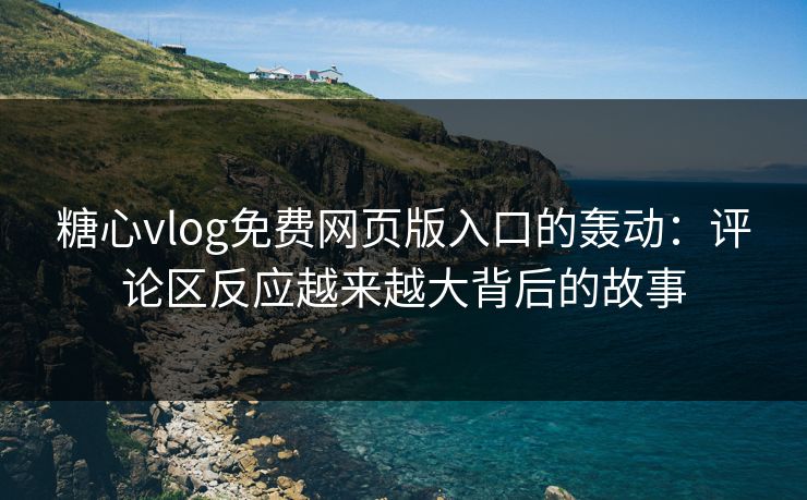 糖心vlog免费网页版入口的轰动：评论区反应越来越大背后的故事