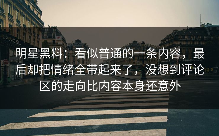 明星黑料：看似普通的一条内容，最后却把情绪全带起来了，没想到评论区的走向比内容本身还意外