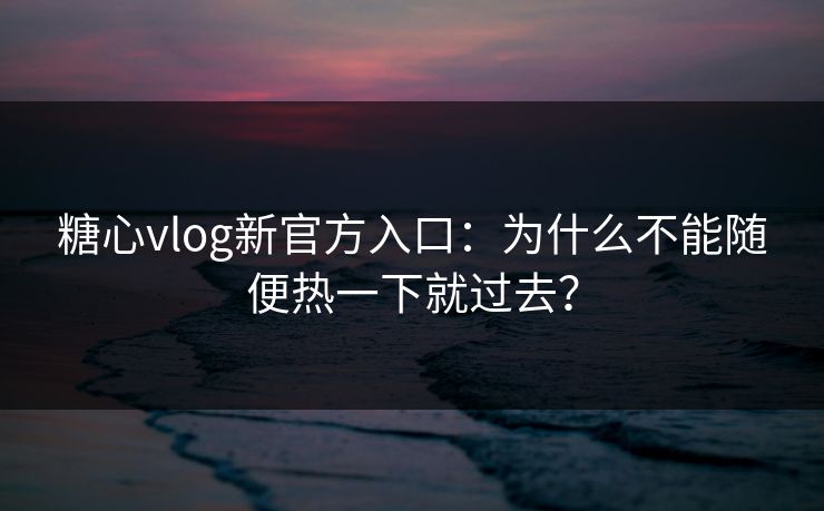 糖心vlog新官方入口：为什么不能随便热一下就过去？