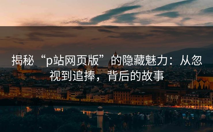 揭秘“p站网页版”的隐藏魅力：从忽视到追捧，背后的故事