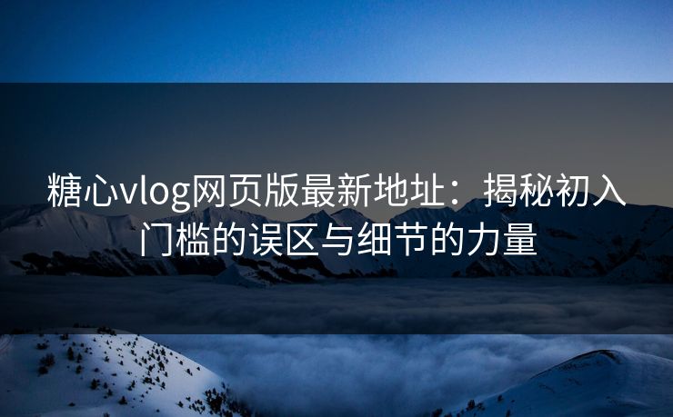 糖心vlog网页版最新地址：揭秘初入门槛的误区与细节的力量