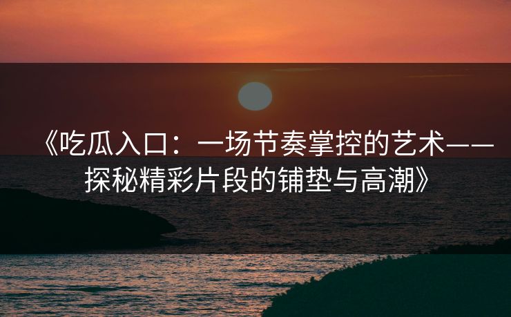《吃瓜入口：一场节奏掌控的艺术——探秘精彩片段的铺垫与高潮》