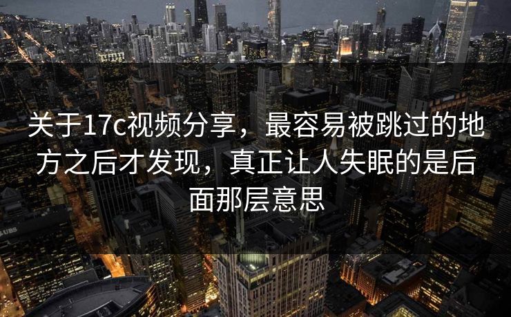 关于17c视频分享，最容易被跳过的地方之后才发现，真正让人失眠的是后面那层意思