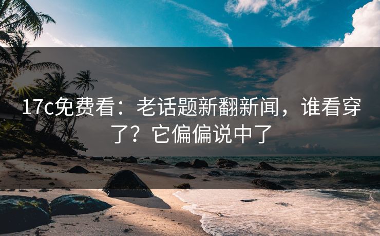 17c免费看：老话题新翻新闻，谁看穿了？它偏偏说中了