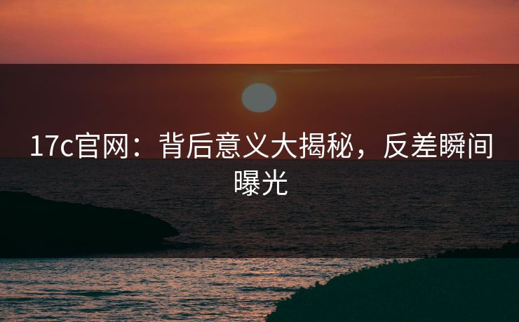 17c官网：背后意义大揭秘，反差瞬间曝光