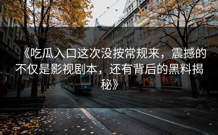 《吃瓜入口这次没按常规来，震撼的不仅是影视剧本，还有背后的黑料揭秘》