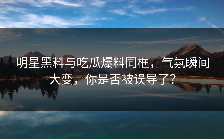 明星黑料与吃瓜爆料同框，气氛瞬间大变，你是否被误导了？