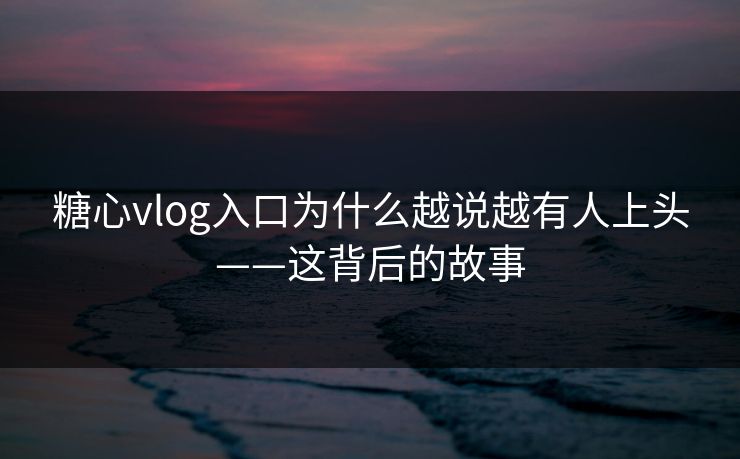 糖心vlog入口为什么越说越有人上头——这背后的故事
