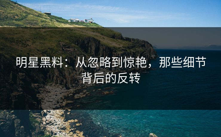 明星黑料：从忽略到惊艳，那些细节背后的反转