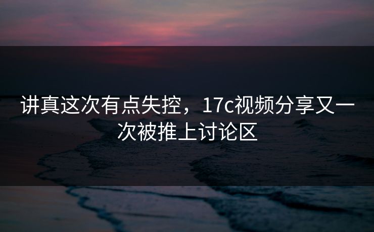 讲真这次有点失控，17c视频分享又一次被推上讨论区