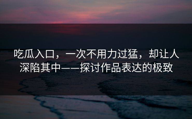 吃瓜入口，一次不用力过猛，却让人深陷其中——探讨作品表达的极致