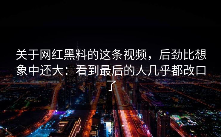 关于网红黑料的这条视频，后劲比想象中还大：看到最后的人几乎都改口了