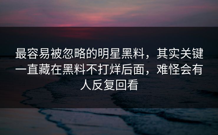 最容易被忽略的明星黑料，其实关键一直藏在黑料不打烊后面，难怪会有人反复回看