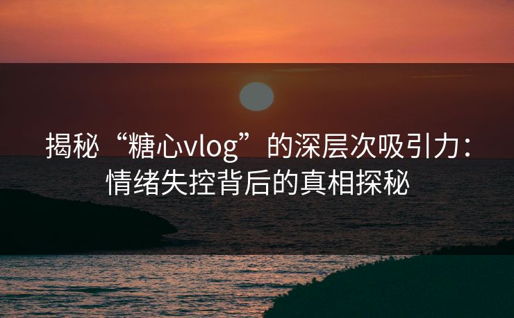 揭秘“糖心vlog”的深层次吸引力：情绪失控背后的真相探秘