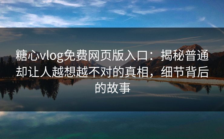 糖心vlog免费网页版入口：揭秘普通却让人越想越不对的真相，细节背后的故事