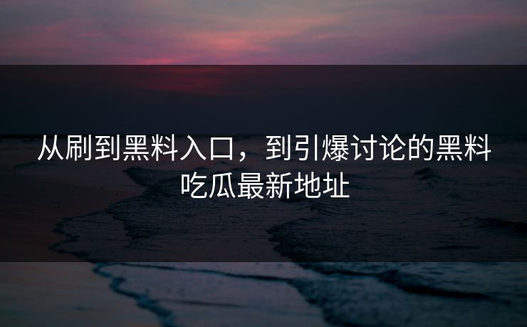 从刷到黑料入口，到引爆讨论的黑料吃瓜最新地址