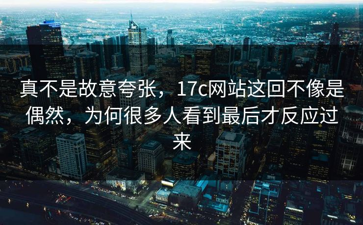 真不是故意夸张，17c网站这回不像是偶然，为何很多人看到最后才反应过来