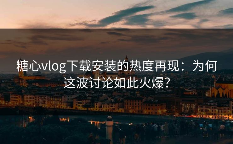 糖心vlog下载安装的热度再现：为何这波讨论如此火爆？