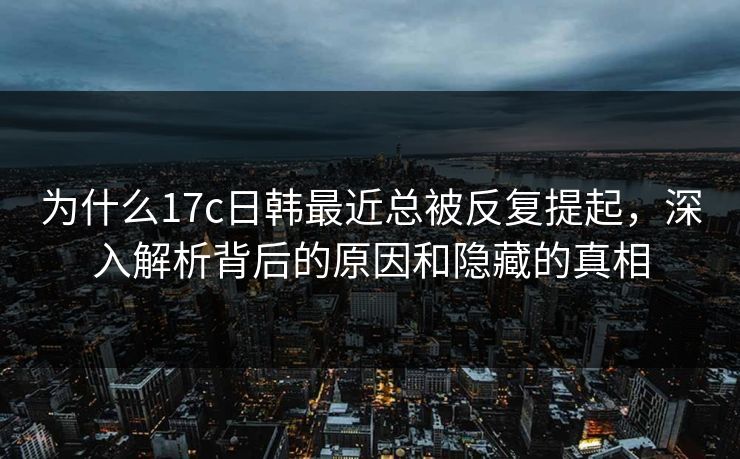 为什么17c日韩最近总被反复提起，深入解析背后的原因和隐藏的真相