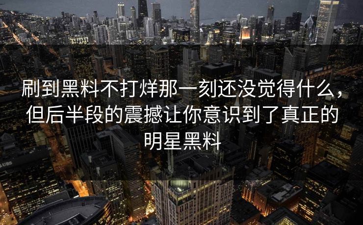 刷到黑料不打烊那一刻还没觉得什么，但后半段的震撼让你意识到了真正的明星黑料