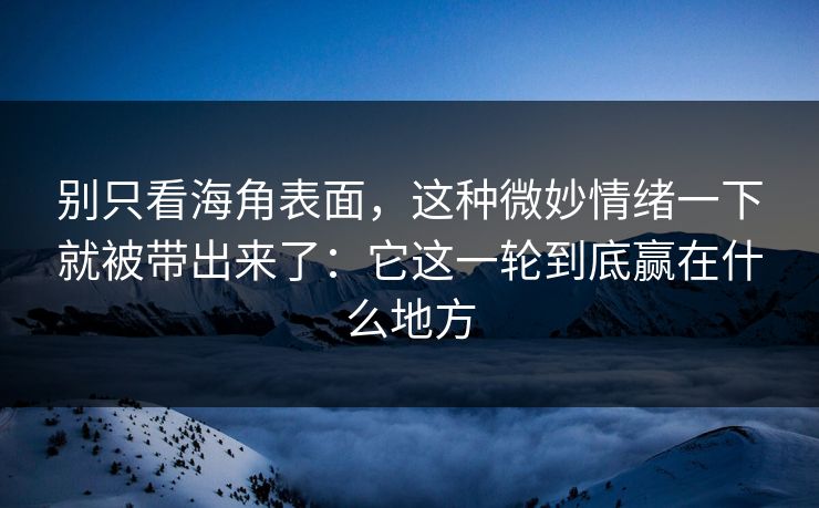 别只看海角表面，这种微妙情绪一下就被带出来了：它这一轮到底赢在什么地方
