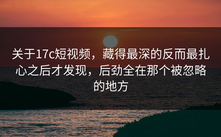 关于17c短视频,藏得最深的反而最扎心之后才发现,后劲全在那个被忽略的地方 关于17c短视频,藏得最深的反而最扎心之后才发现,后劲全在那个被忽略的地方